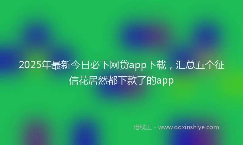 2025年最新今日必下网贷app下载，汇总五个征信花居然都下款了的app