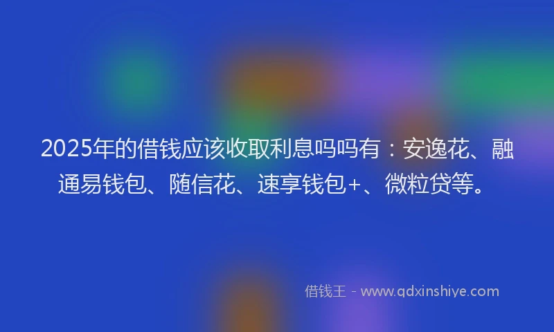 2025年的借钱应该收取利息吗吗有：安逸花、融通易钱包、随信花、速享钱包+、微粒贷等。
