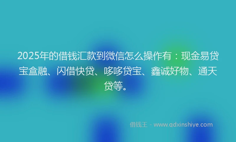 2025年的借钱汇款到微信怎么操作有：现金易贷宝盒融、闪借快贷、哆哆贷宝、鑫诚好物、通天贷等。