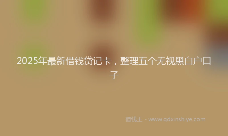 2025年最新借钱贷记卡，整理五个无视黑白户口子