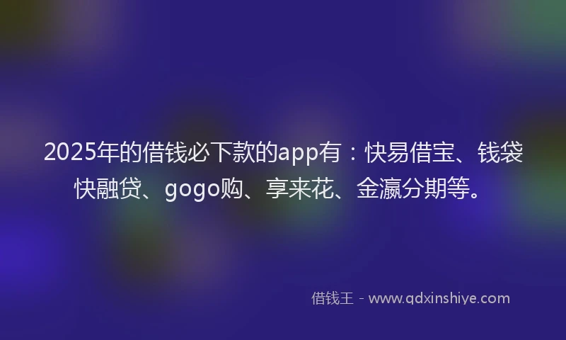 2025年的借钱必下款的app有：快易借宝、钱袋快融贷、gogo购、享来花、金瀛分期等。