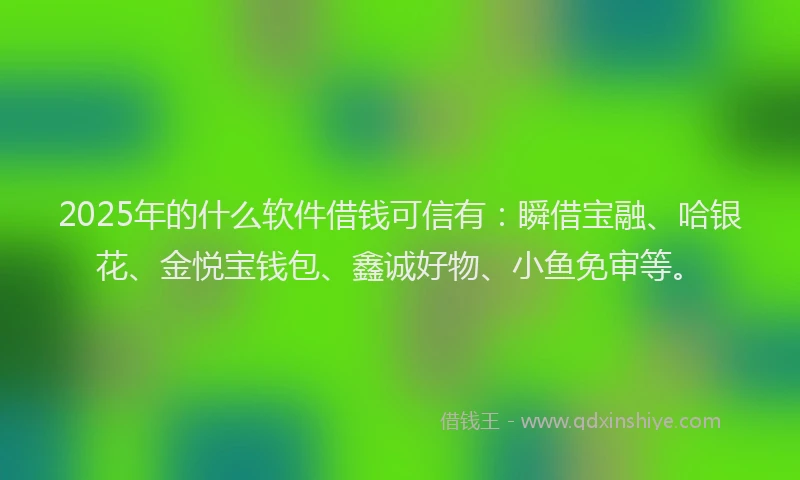 2025年的什么软件借钱可信有：瞬借宝融、哈银花、金悦宝钱包、鑫诚好物、小鱼免审等。