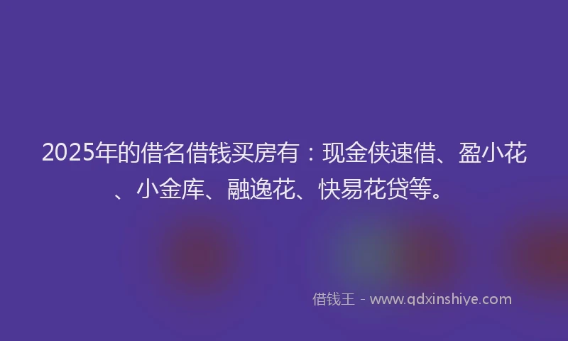 2025年的借名借钱买房有：现金侠速借、盈小花、小金库、融逸花、快易花贷等。