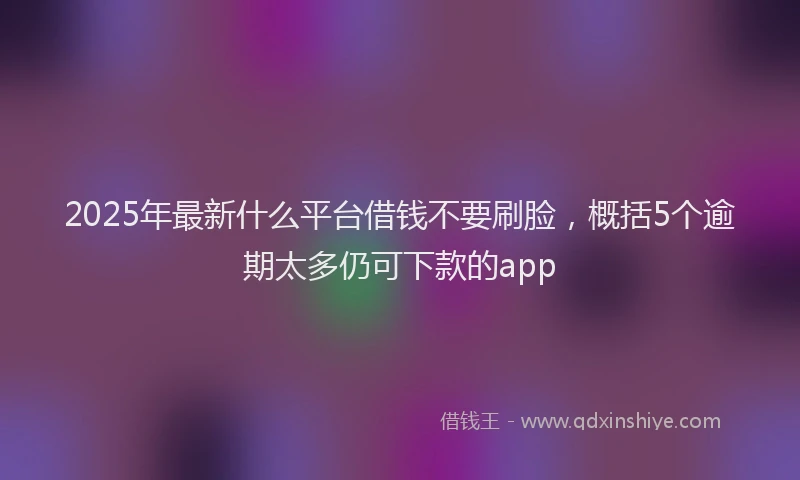 2025年最新什么平台借钱不要刷脸，概括5个逾期太多仍可下款的app