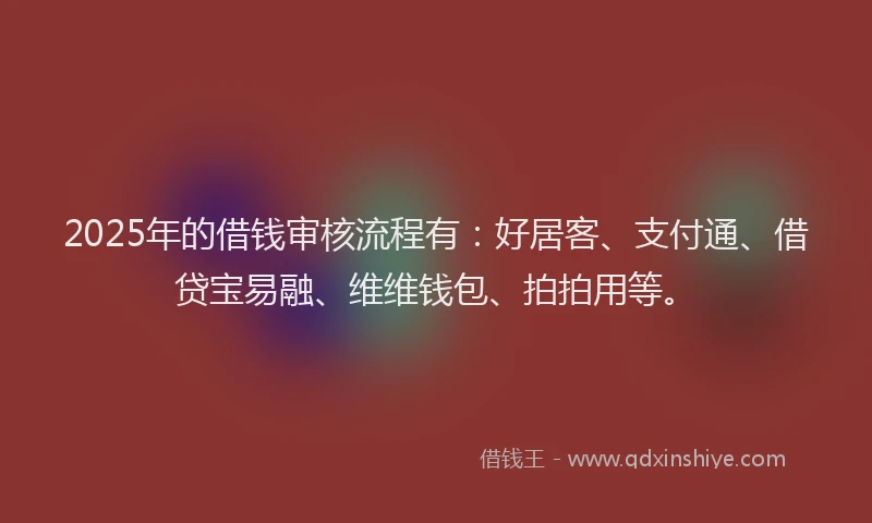 2025年的借钱审核流程有：好居客、支付通、借贷宝易融、维维钱包、拍拍用等。