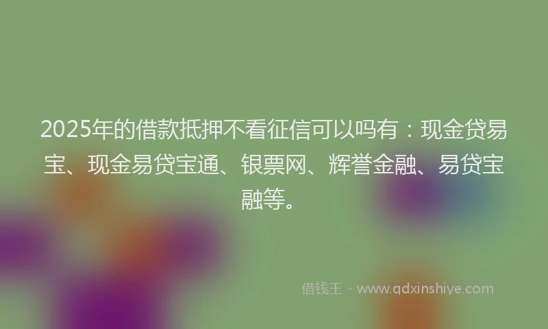 2025年的借款抵押不看征信可以吗有：现金贷易宝、现金易贷宝通、银票网、辉誉金融、易贷宝融等。