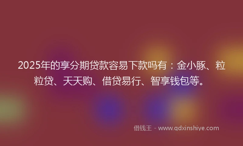 2025年的享分期贷款容易下款吗有：金小豚、粒粒贷、天天购、借贷易行、智享钱包等。
