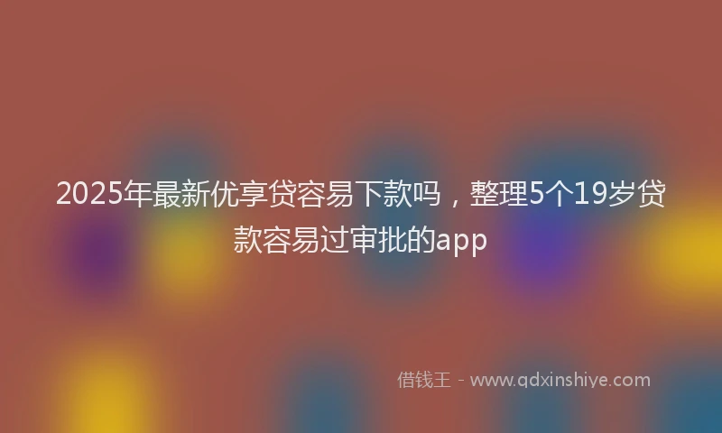 2025年最新优享贷容易下款吗，整理5个19岁贷款容易过审批的app