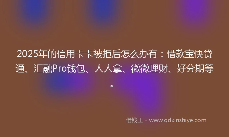 2025年的信用卡卡被拒后怎么办有：借款宝快贷通、汇融Pro钱包、人人拿、微微理财、好分期等。