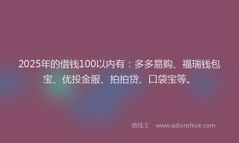 2025年的借钱100以内有：多多易购、福瑞钱包宝、优投金服、拍拍贷、口袋宝等。