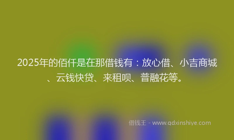 2025年的佰仟是在那借钱有：放心借、小吉商城、云钱快贷、来租呗、普融花等。