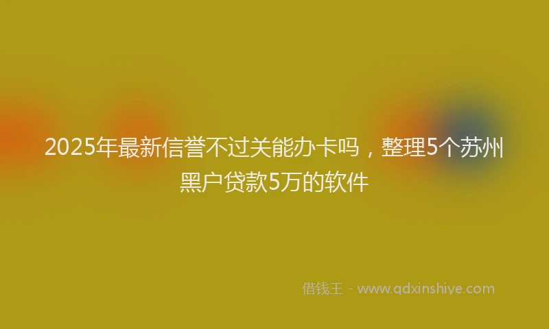 2025年最新信誉不过关能办卡吗，整理5个苏州黑户贷款5万的软件
