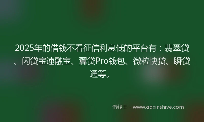 2025年的借钱不看征信利息低的平台有：翡翠贷、闪贷宝速融宝、翼贷Pro钱包、微粒快贷、瞬贷通等。