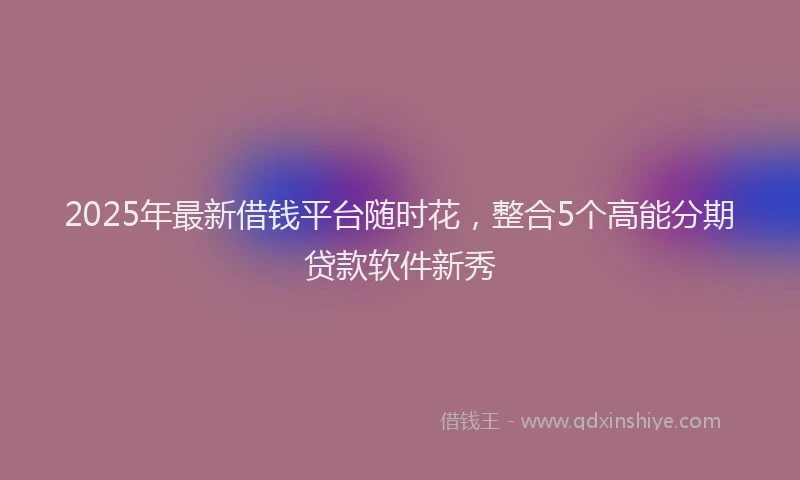2025年最新借钱平台随时花，整合5个高能分期贷款软件新秀