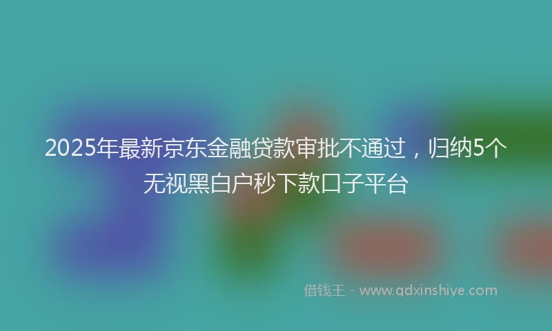 2025年最新京东金融贷款审批不通过，归纳5个无视黑白户秒下款口子平台