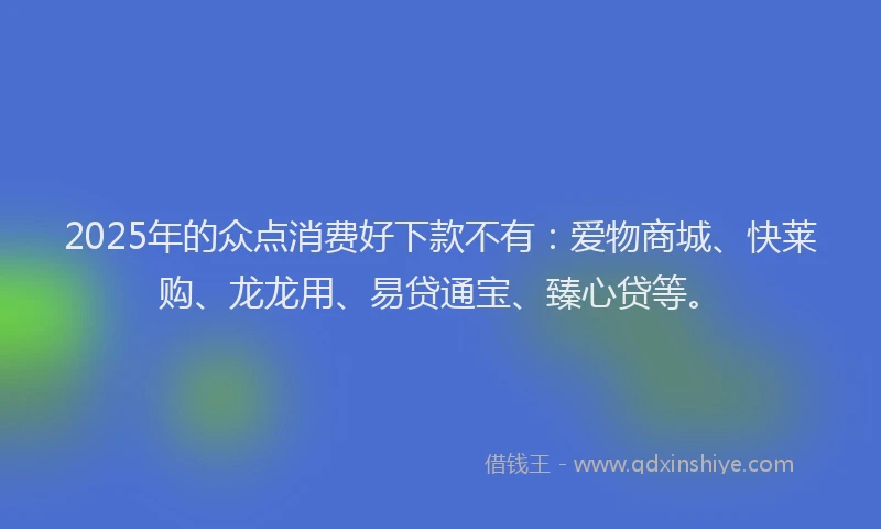 2025年的众点消费好下款不有：爱物商城、快莱购、龙龙用、易贷通宝、臻心贷等。
