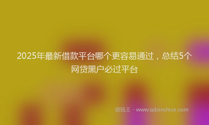 2025年最新借款平台哪个更容易通过，总结5个网贷黑户必过平台
