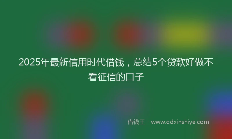 2025年最新信用时代借钱，总结5个贷款好做不看征信的口子