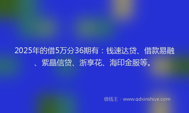 2025年的借5万分36期有：钱速达贷、借款易融、紫晶信贷、浙享花、海印金服等。