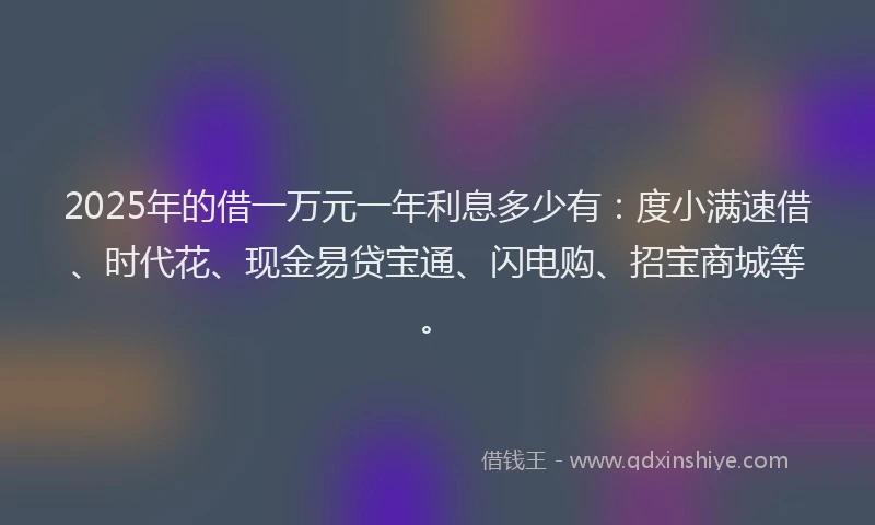 2025年的借一万元一年利息多少有：度小满速借、时代花、现金易贷宝通、闪电购、招宝商城等。
