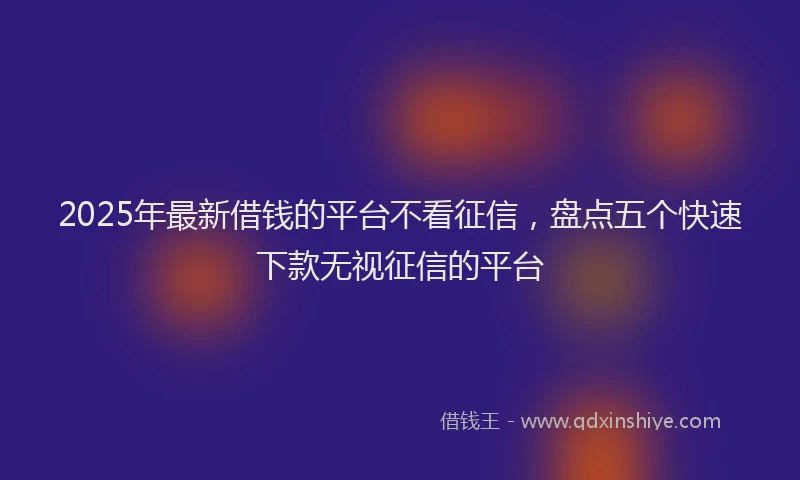 2025年最新借钱的平台不看征信，盘点五个快速下款无视征信的平台