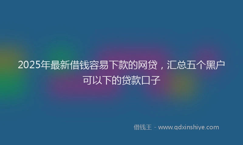2025年最新借钱容易下款的网贷，汇总五个黑户可以下的贷款口子
