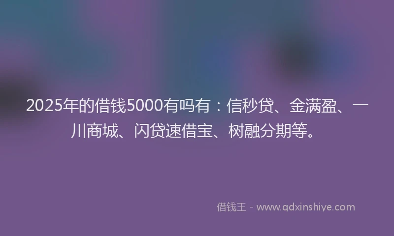 2025年的借钱5000有吗有：信秒贷、金满盈、一川商城、闪贷速借宝、树融分期等。