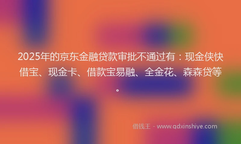 2025年的京东金融贷款审批不通过有：现金侠快借宝、现金卡、借款宝易融、全金花、森森贷等。