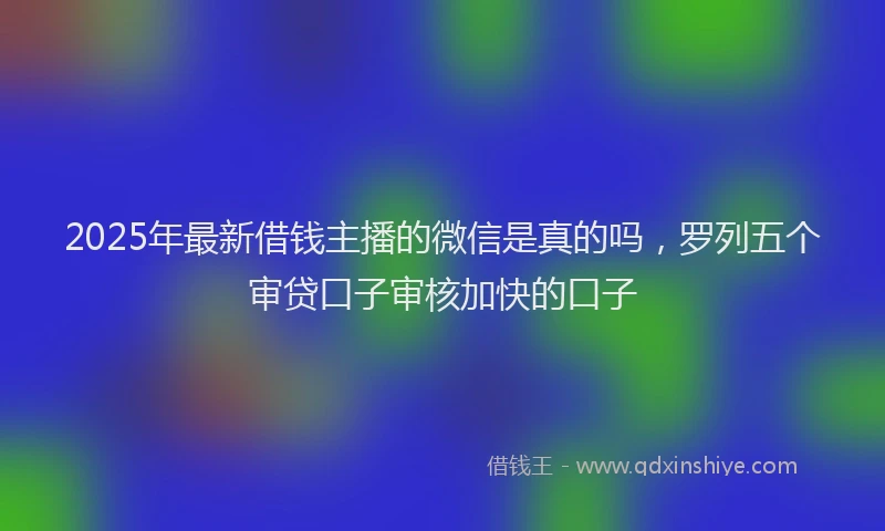 2025年最新借钱主播的微信是真的吗，罗列五个审贷口子审核加快的口子