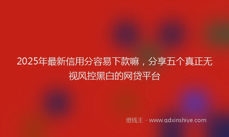 2025年最新信用分容易下款嘛，分享五个真正无视风控黑白的网贷平台