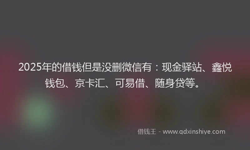 2025年的借钱但是没删微信有：现金驿站、鑫悦钱包、京卡汇、可易借、随身贷等。