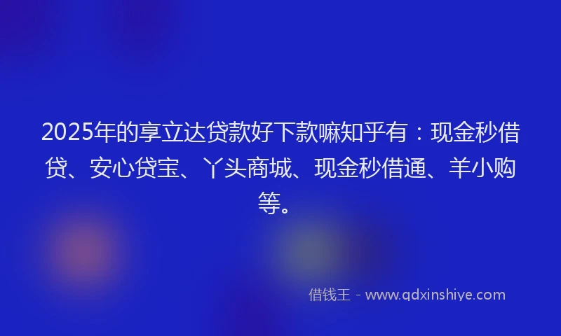 2025年的享立达贷款好下款嘛知乎有：现金秒借贷、安心贷宝、丫头商城、现金秒借通、羊小购等。