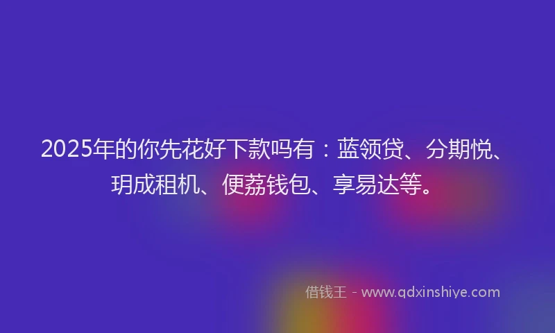 2025年的你先花好下款吗有：蓝领贷、分期悦、玥成租机、便荔钱包、享易达等。