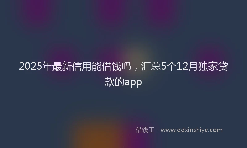 2025年最新信用能借钱吗，汇总5个12月独家贷款的app