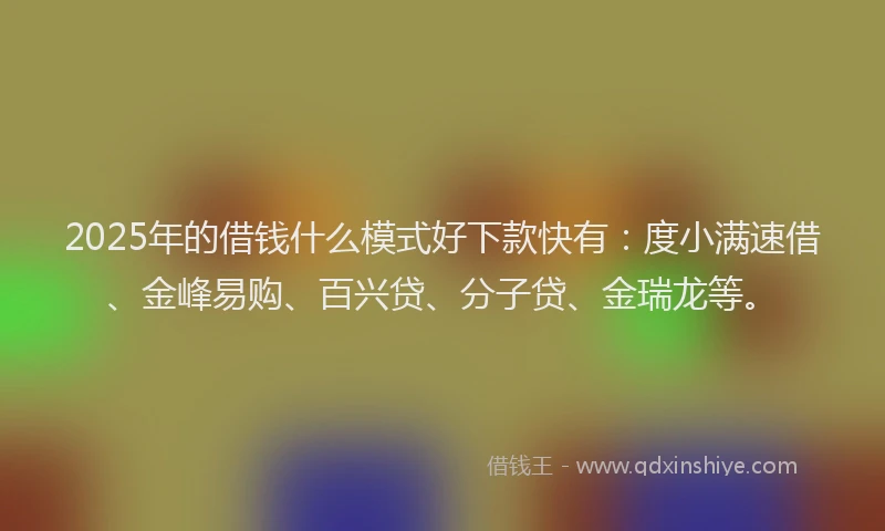 2025年的借钱什么模式好下款快有：度小满速借、金峰易购、百兴贷、分子贷、金瑞龙等。