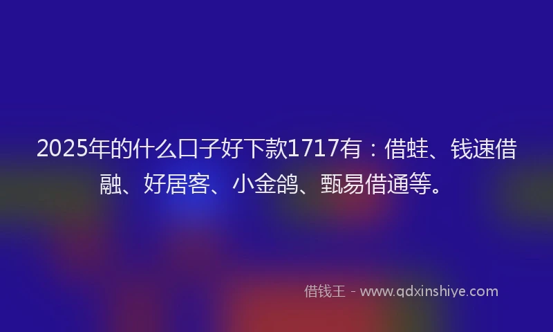 2025年的什么口子好下款1717有：借蛙、钱速借融、好居客、小金鸽、甄易借通等。