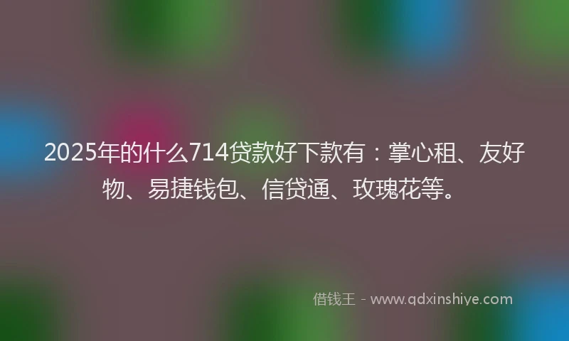 2025年的什么714贷款好下款有：掌心租、友好物、易捷钱包、信贷通、玫瑰花等。