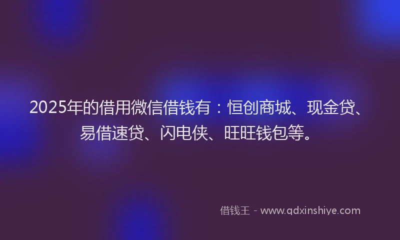 2025年的借用微信借钱有：恒创商城、现金贷、易借速贷、闪电侠、旺旺钱包等。