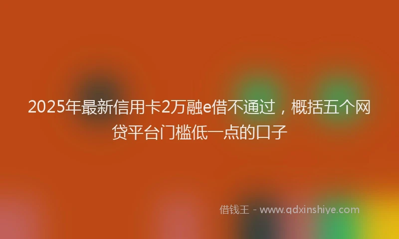 2025年最新信用卡2万融e借不通过，概括五个网贷平台门槛低一点的口子