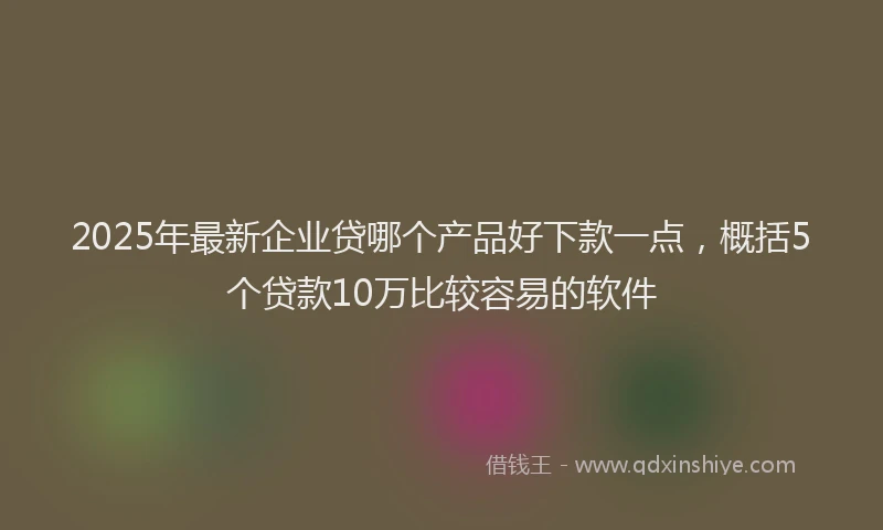 2025年最新企业贷哪个产品好下款一点，概括5个贷款10万比较容易的软件