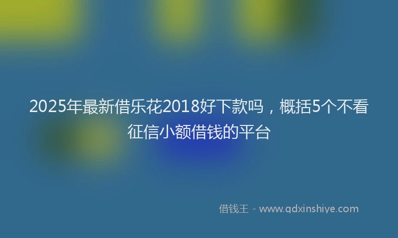 2025年最新借乐花2018好下款吗，概括5个不看征信小额借钱的平台