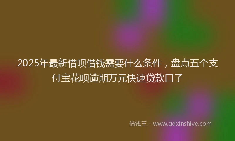 2025年最新借呗借钱需要什么条件，盘点五个支付宝花呗逾期万元快速贷款口子