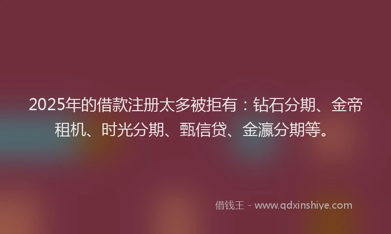 2025年的借款注册太多被拒有：钻石分期、金帝租机、时光分期、甄信贷、金瀛分期等。