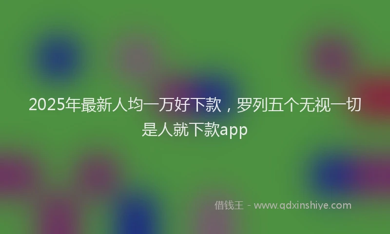 2025年最新人均一万好下款，罗列五个无视一切是人就下款app