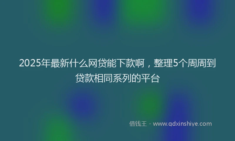 2025年最新什么网贷能下款啊，整理5个周周到贷款相同系列的平台