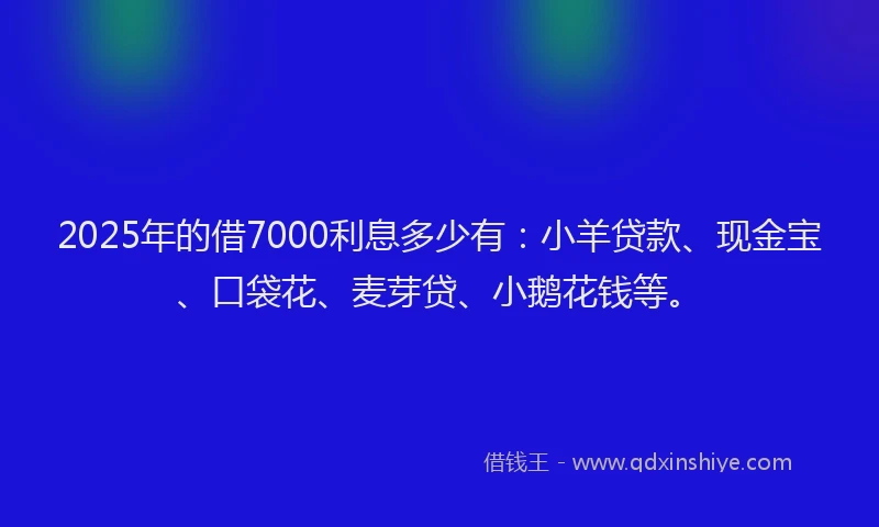 2025年的借7000利息多少有：小羊贷款、现金宝、口袋花、麦芽贷、小鹅花钱等。