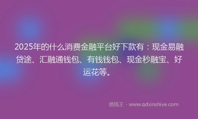 2025年的什么消费金融平台好下款有：现金易融贷途、汇融通钱包、有钱钱包、现金秒融宝、好运花等。