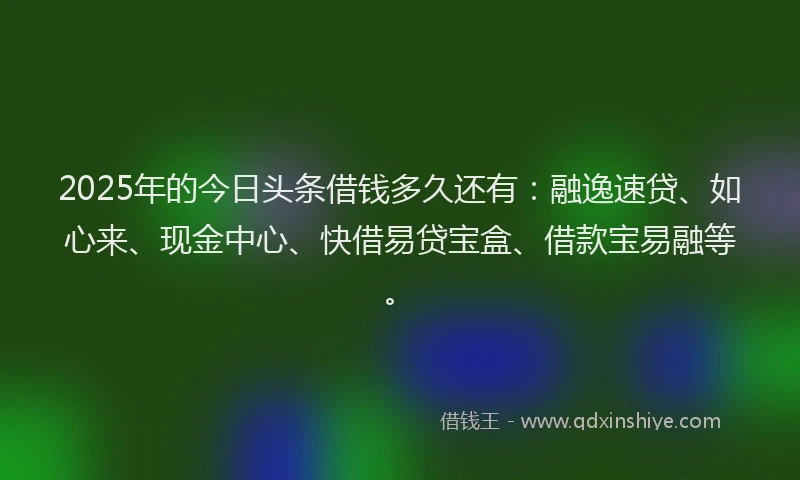 2025年的今日头条借钱多久还有：融逸速贷、如心来、现金中心、快借易贷宝盒、借款宝易融等。