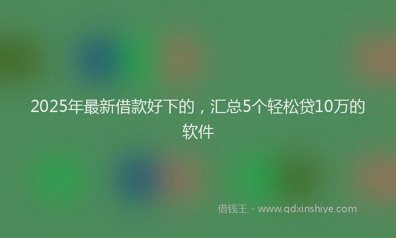 2025年最新借款好下的，汇总5个轻松贷10万的软件