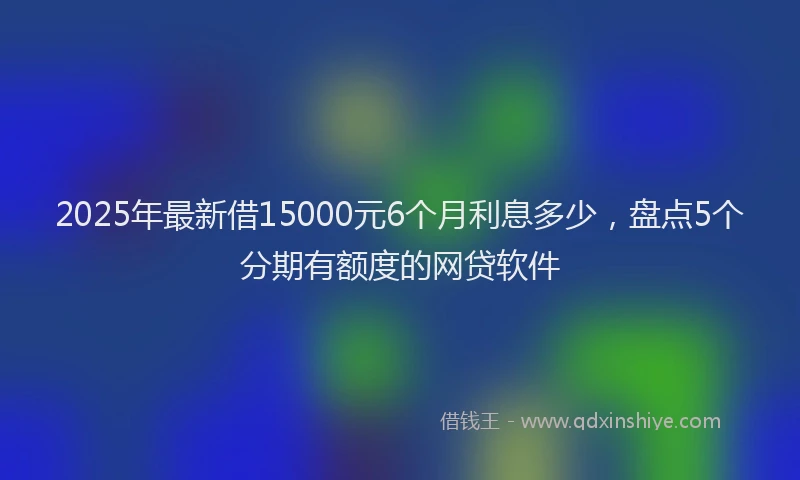 2025年最新借15000元6个月利息多少，盘点5个分期有额度的网贷软件